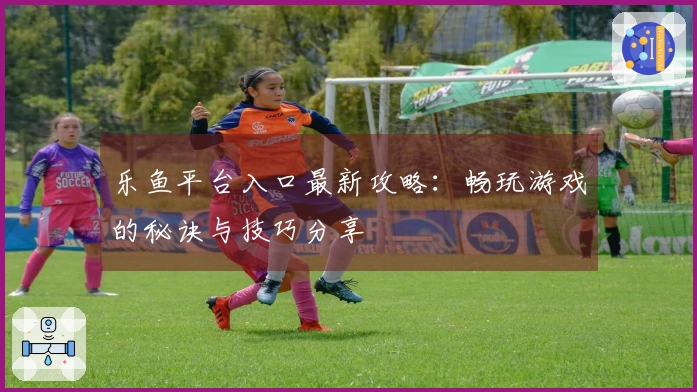 乐鱼平台入口最新攻略：畅玩游戏的秘诀与技巧分享