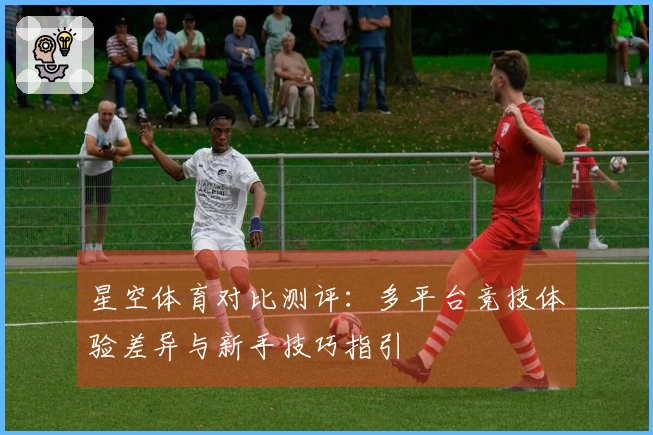 星空体育对比测评：多平台竞技体验差异与新手技巧指引