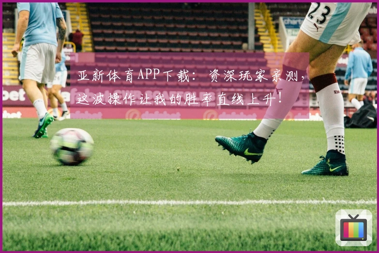 亚新体育APP下载：资深玩家亲测，这波操作让我的胜率直线上升！