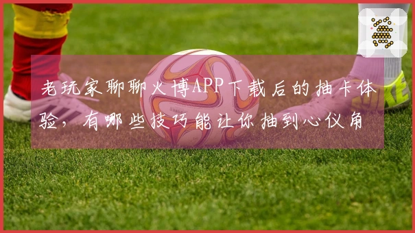 老玩家聊聊火博APP下载后的抽卡体验，有哪些技巧能让你抽到心仪角色？